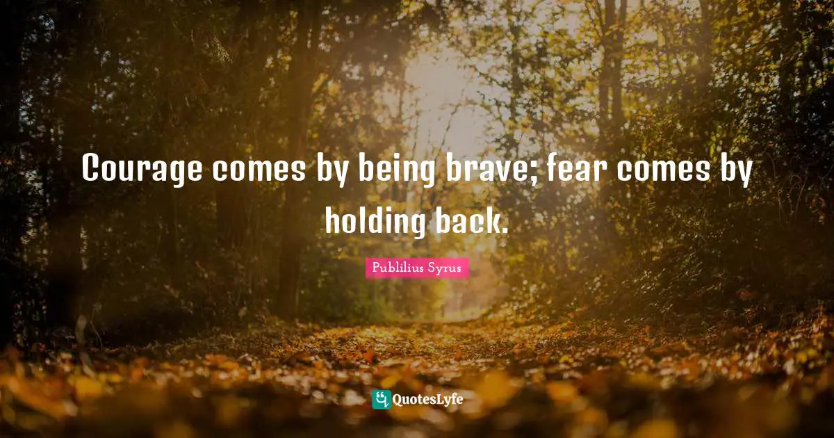 Courage comes by being brave; fear comes by holding back.