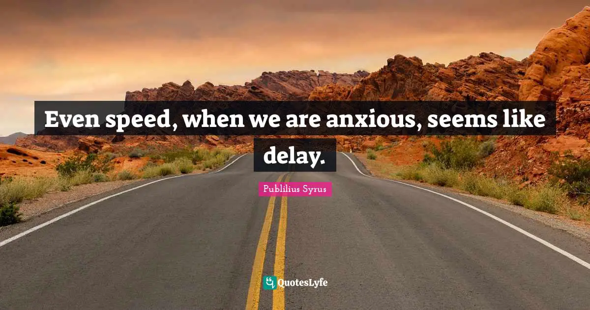 Even speed, when we are anxious, seems like delay.