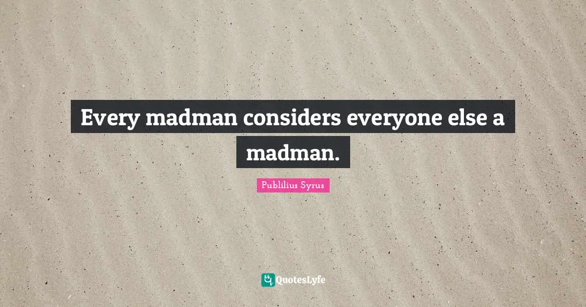 Every madman considers everyone else a madman.