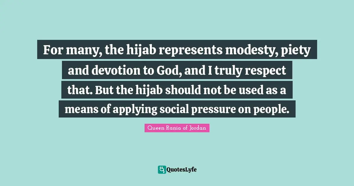 Queen Rania Of Jordan Quotes: "For many, the hijab represents modesty, piety and devotion to God, and I truly respect that. But the hijab should not be used as a means of applying social pressure on people."