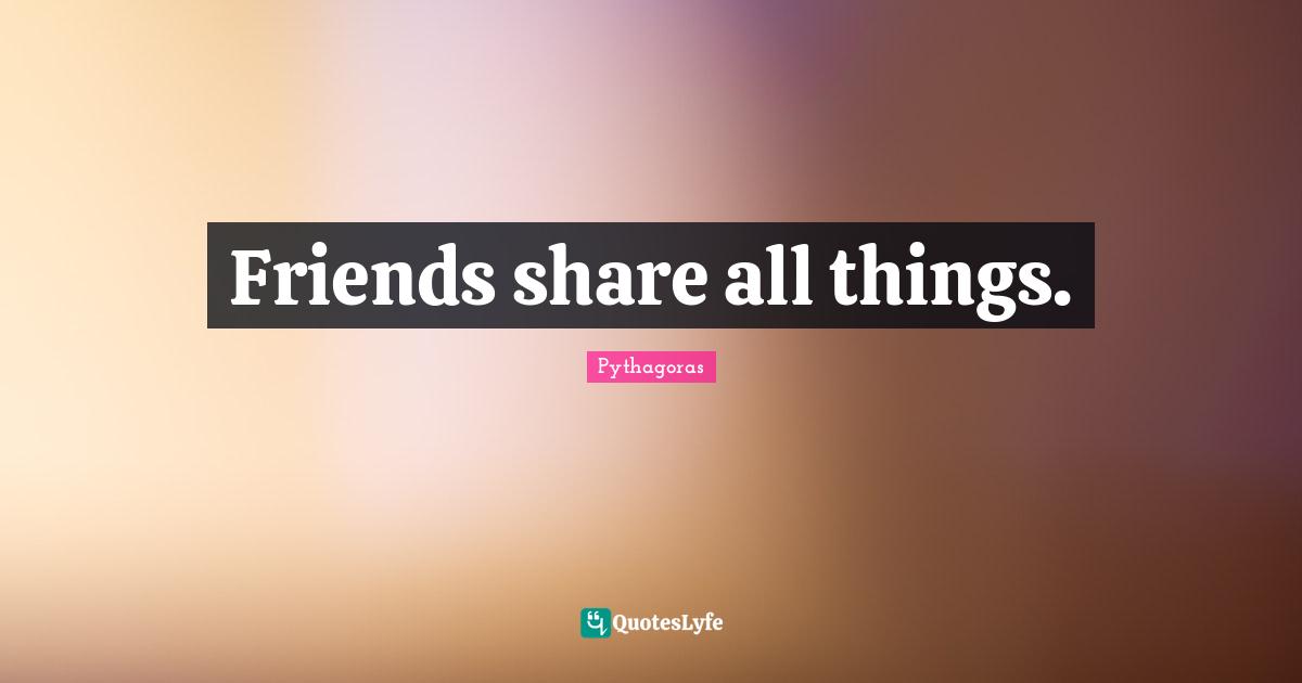 Friends share all things.