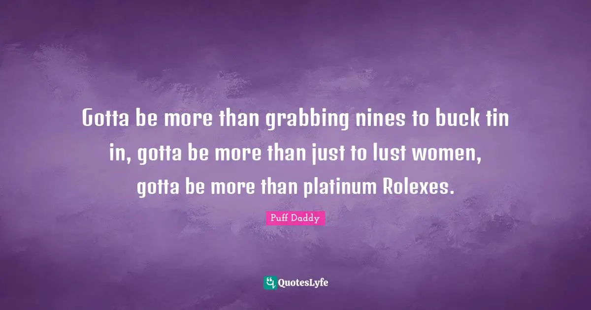 Gotta be more than grabbing nines to buck tin in, gotta be more than just to lust women, gotta be more than platinum Rolexes.