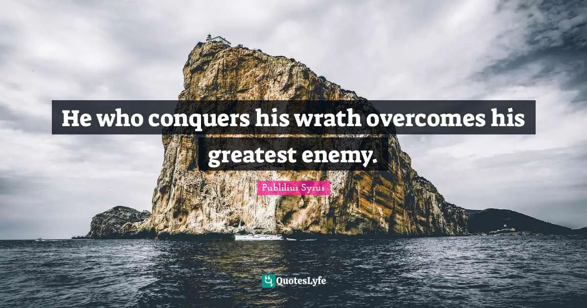 He who conquers his wrath overcomes his greatest enemy.