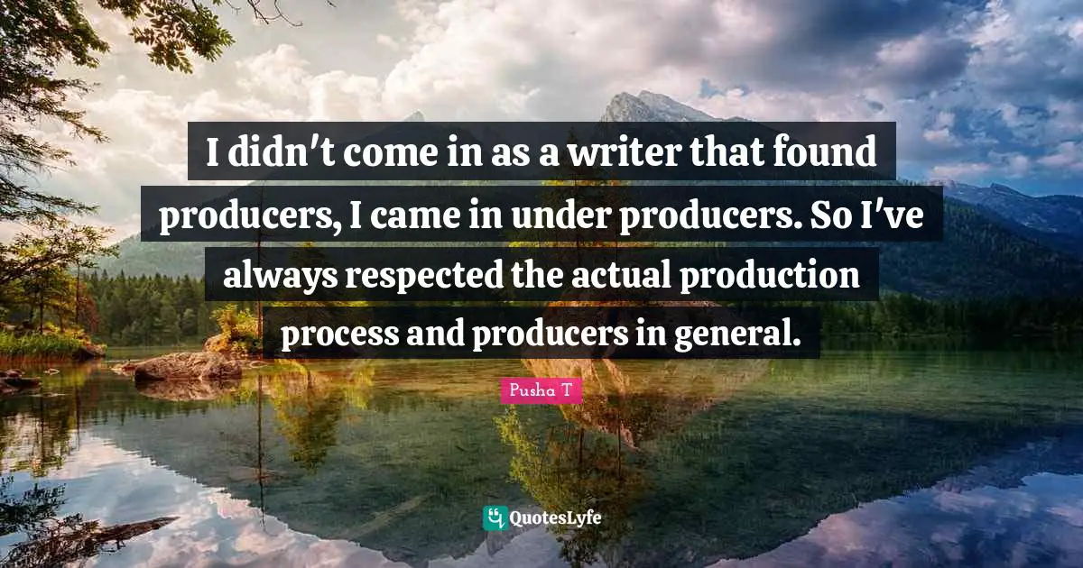I didn't come in as a writer that found producers, I came in under producers. So I've always respected the actual production process and producers in general.