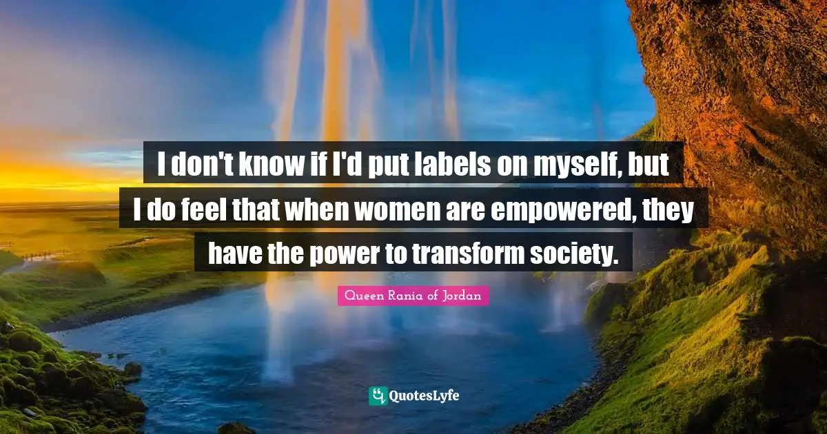 Empowered Quotes: "I don't know if I'd put labels on myself, but I do feel that when women are empowered, they have the power to transform society."