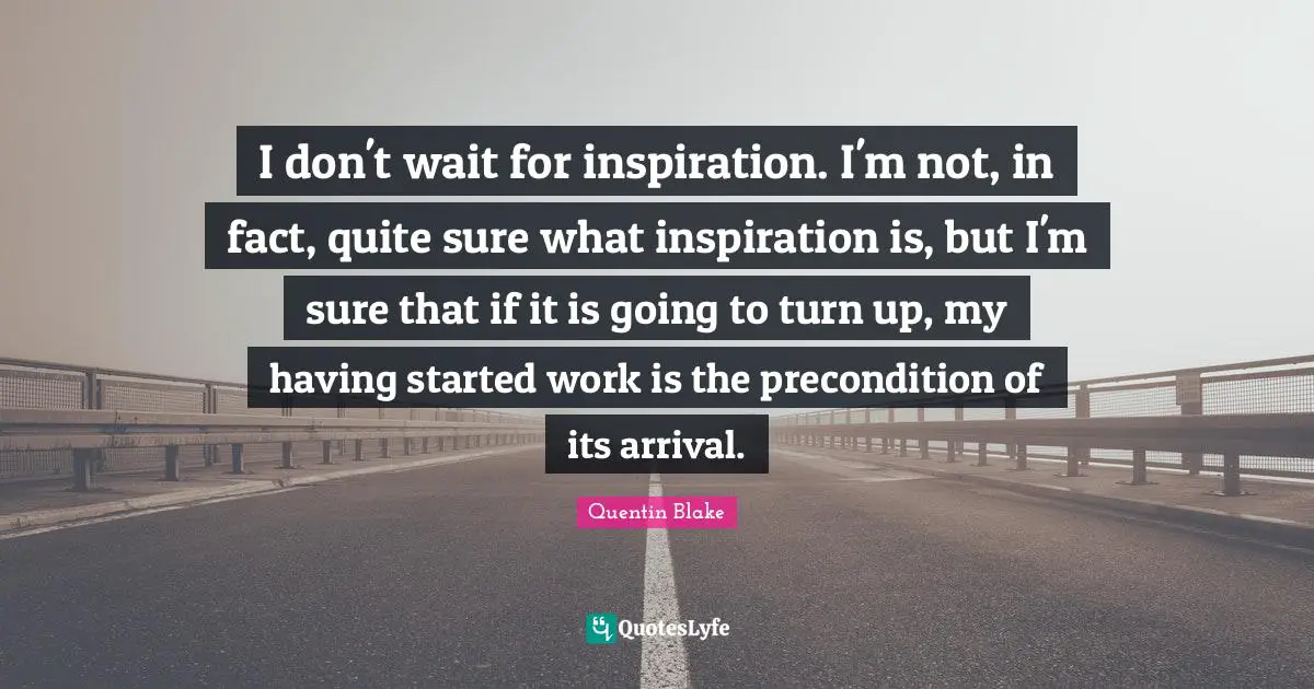 I don't wait for inspiration. I'm not, in fact, quite sure what inspiration is, but I'm sure that if it is going to turn up, my having started work is the precondition of its arrival.