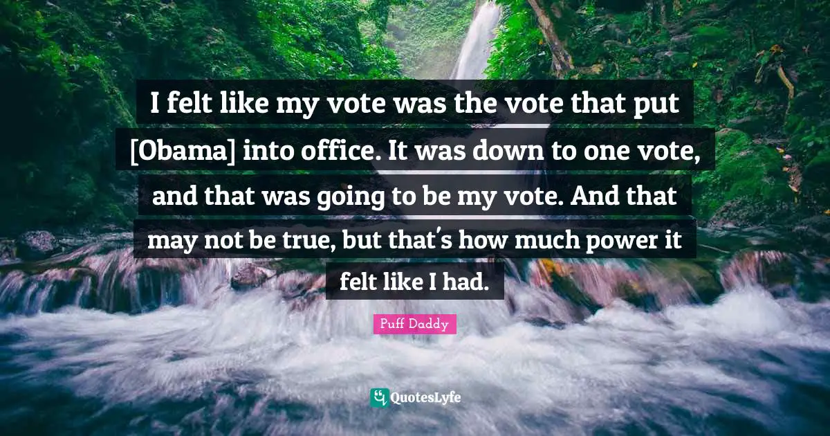 I felt like my vote was the vote that put [Obama] into office. It was down to one vote, and that was going to be my vote. And that may not be true, but that's how much power it felt like I had.