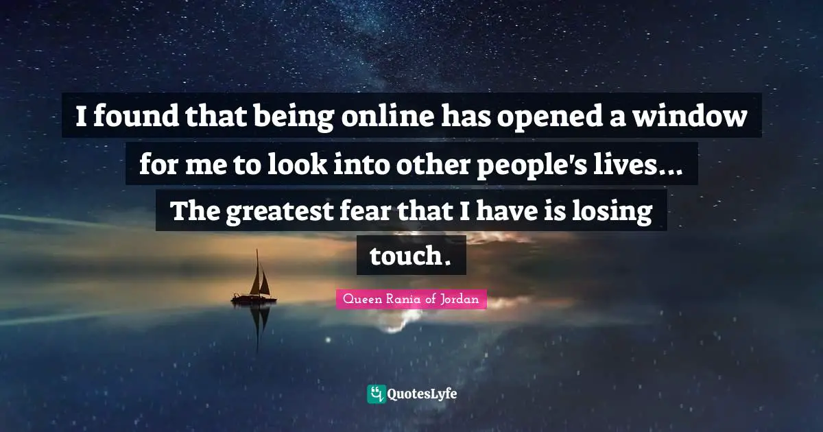 Queen Rania Of Jordan Quotes: "I found that being online has opened a window for me to look into other people's lives... The greatest fear that I have is losing touch."