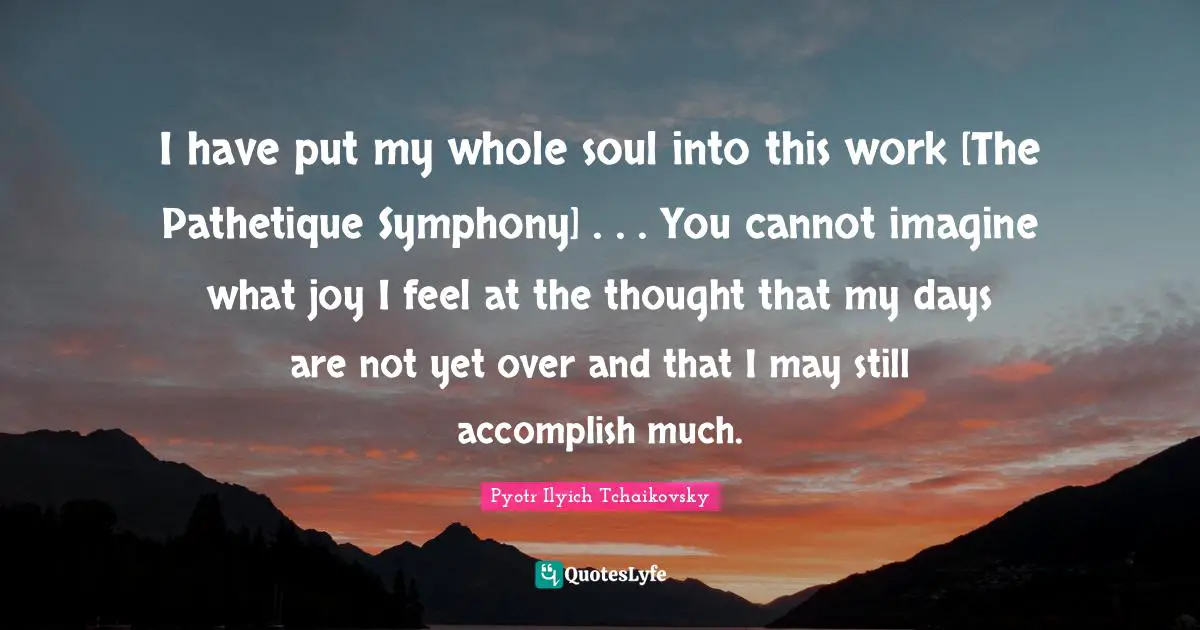 Imagine Quotes: "I have put my whole soul into this work [The Pathetique Symphony] . . . You cannot imagine what joy I feel at the thought that my days are not yet over and that I may still accomplish much."