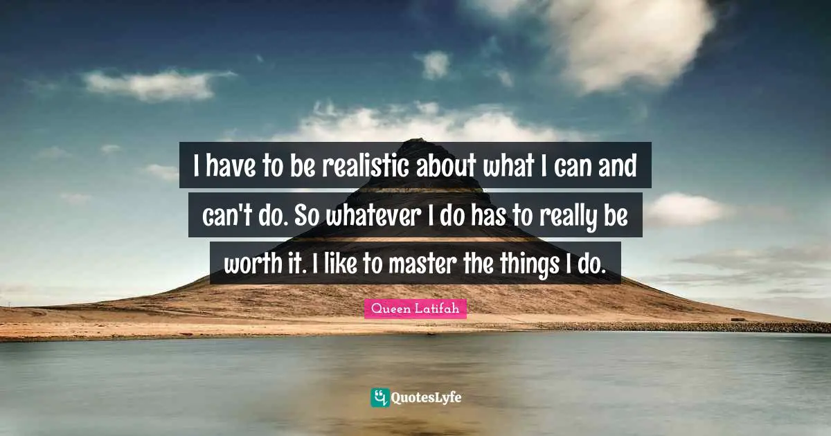 I have to be realistic about what I can and can't do. So whatever I do has to really be worth it. I like to master the things I do.