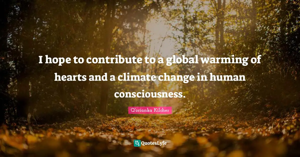 I hope to contribute to a global warming of hearts and a climate change in human consciousness.