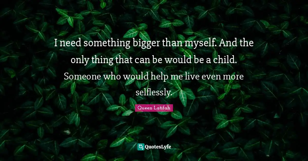 I need something bigger than myself. And the only thing that can be would be a child. Someone who would help me live even more selflessly.