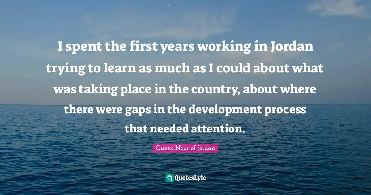 Queen Noor Of Jordan Quotes: "I spent the first years working in Jordan trying to learn as much as I could about what was taking place in the country, about where there were gaps in the development process that needed attention."