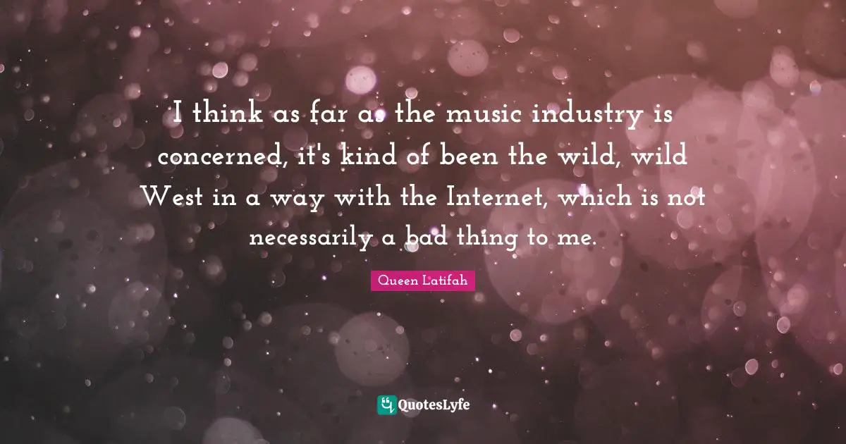 I think as far as the music industry is concerned, it's kind of been the wild, wild West in a way with the Internet, which is not necessarily a bad thing to me.