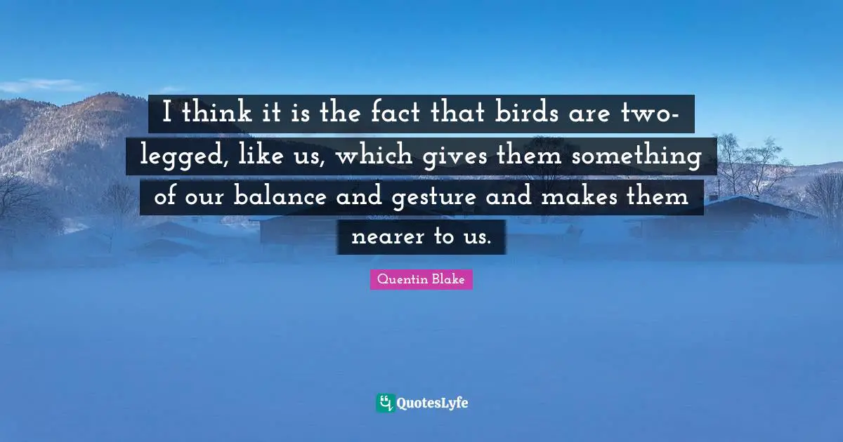 I think it is the fact that birds are two-legged, like us, which gives them something of our balance and gesture and makes them nearer to us.