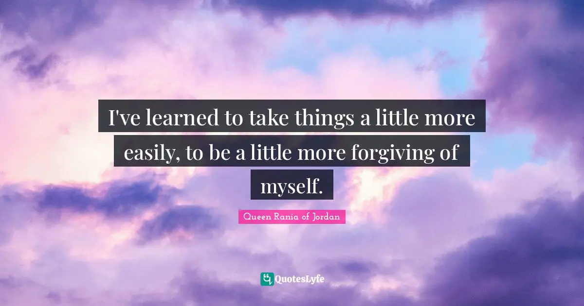 Queen Rania Of Jordan Quotes: "I've learned to take things a little more easily, to be a little more forgiving of myself."