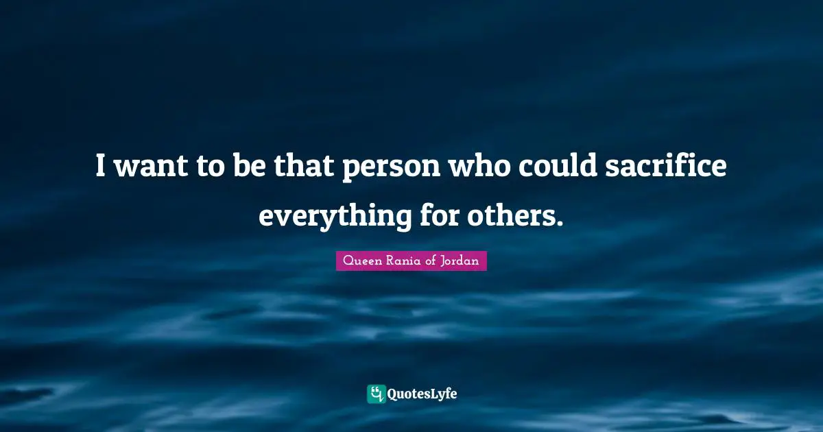 Queen Rania Of Jordan Quotes: "I want to be that person who could sacrifice everything for others."