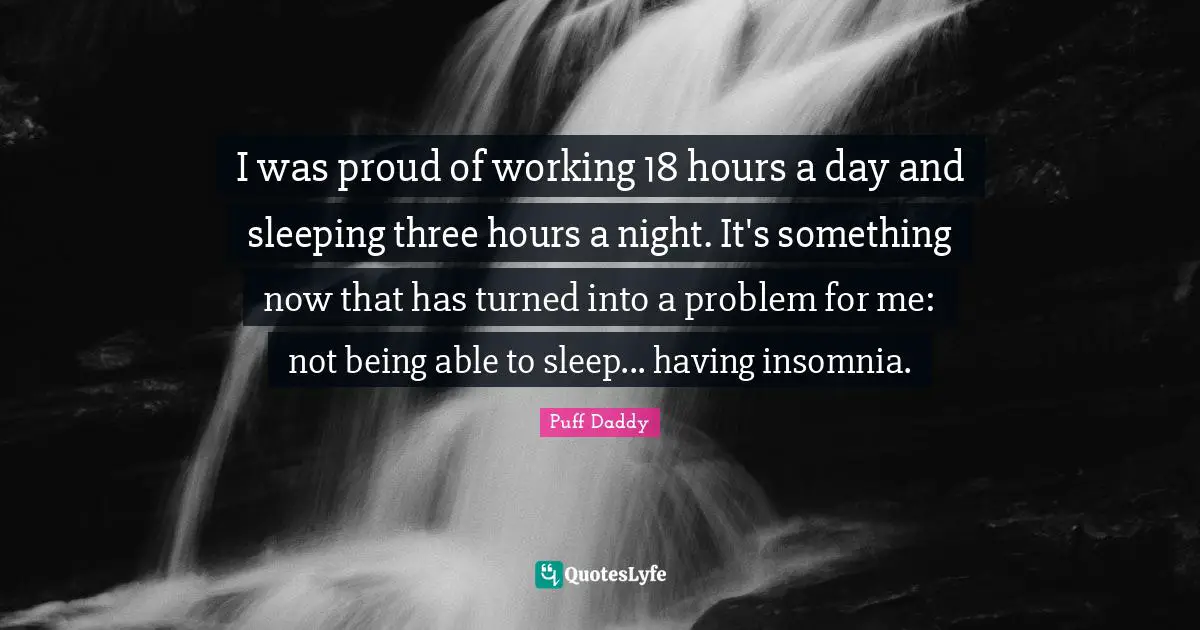 I was proud of working 18 hours a day and sleeping three hours a night. It's something now that has turned into a problem for me: not being able to sleep... having insomnia.