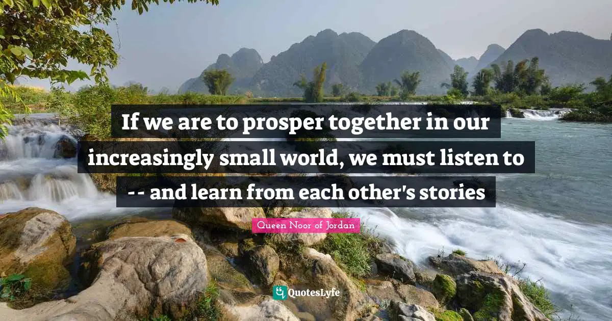 Queen Noor Of Jordan Quotes: "If we are to prosper together in our increasingly small world, we must listen to -- and learn from each other's stories"