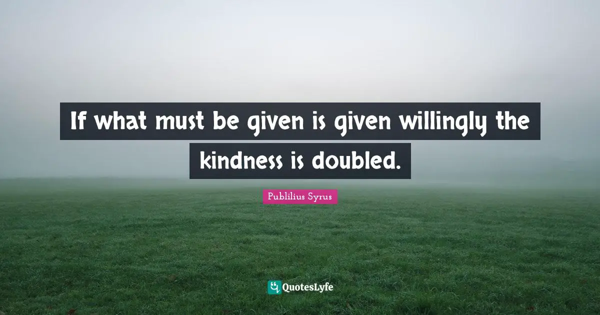 If what must be given is given willingly the kindness is doubled.