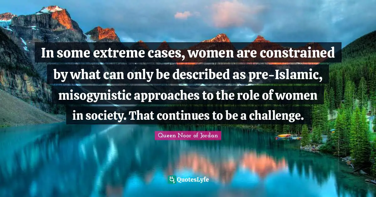 Queen Noor Of Jordan Quotes: "In some extreme cases, women are constrained by what can only be described as pre-Islamic, misogynistic approaches to the role of women in society. That continues to be a challenge."