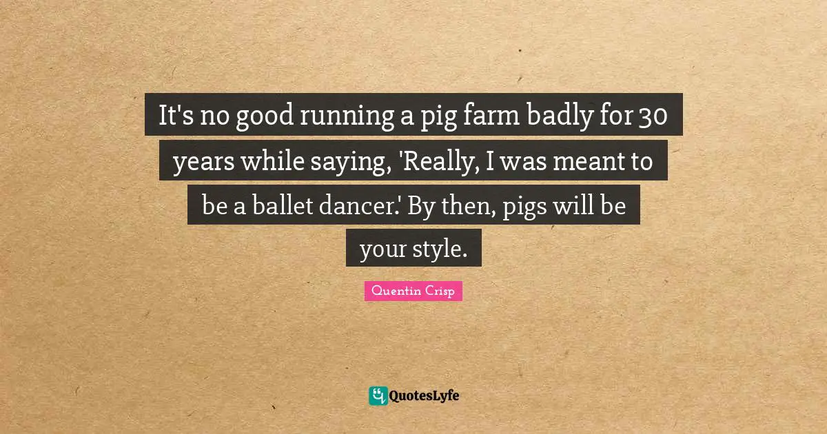 It's no good running a pig farm badly for 30 years while saying, 'Really, I was meant to be a ballet dancer.' By then, pigs will be your style.