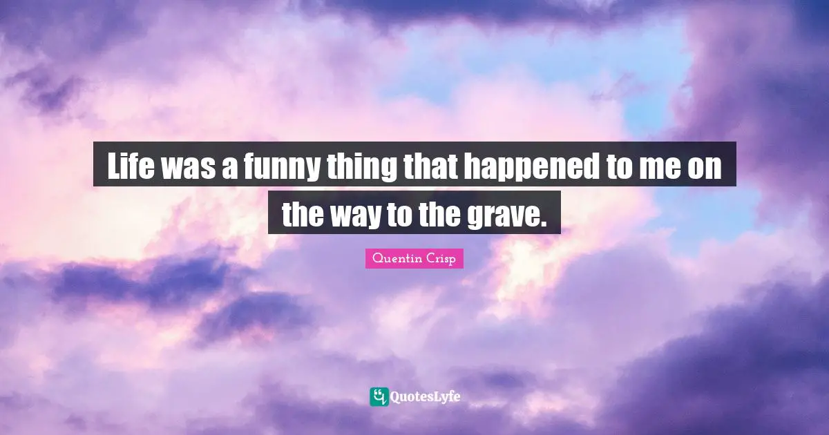 Life was a funny thing that happened to me on the way to the grave.