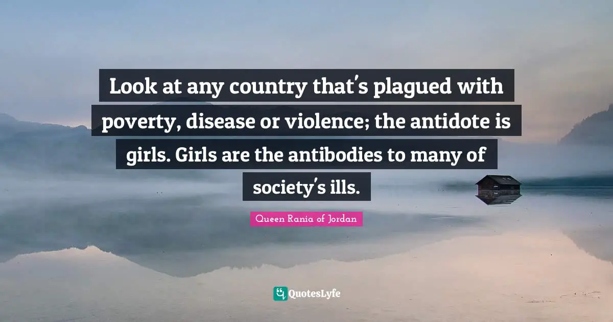 Queen Rania Of Jordan Quotes: "Look at any country that's plagued with poverty, disease or violence; the antidote is girls. Girls are the antibodies to many of society's ills."