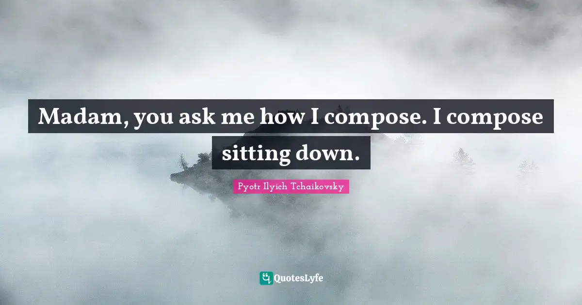 Down Quotes: "Madam, you ask me how I compose. I compose sitting down."