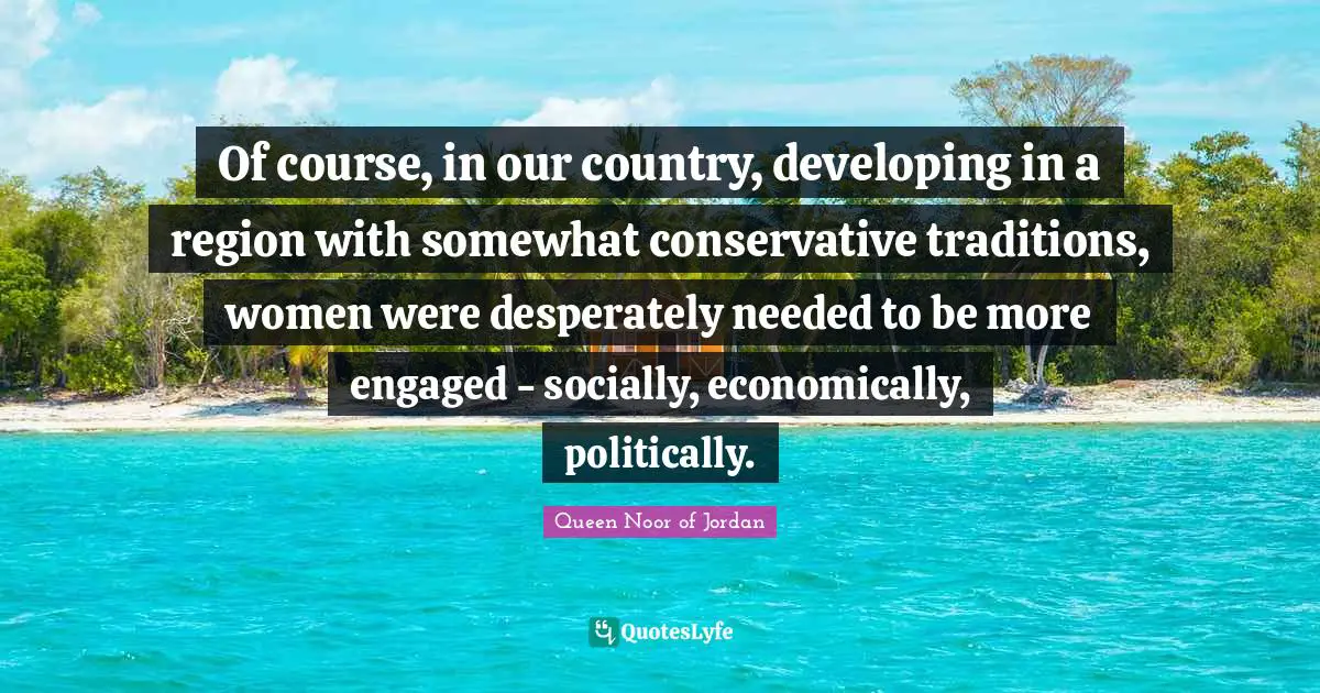 Queen Noor Of Jordan Quotes: "Of course, in our country, developing in a region with somewhat conservative traditions, women were desperately needed to be more engaged - socially, economically, politically."