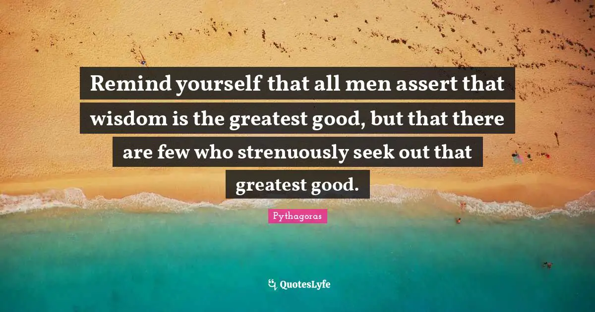 Remind yourself that all men assert that wisdom is the greatest good, but that there are few who strenuously seek out that greatest good.