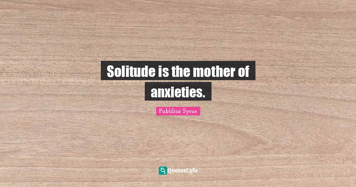 Solitude is the mother of anxieties.