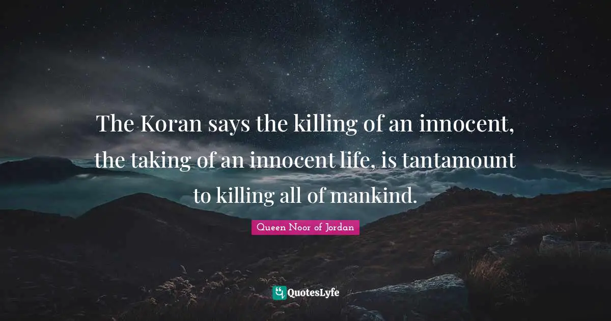 Queen Noor Of Jordan Quotes: "The Koran says the killing of an innocent, the taking of an innocent life, is tantamount to killing all of mankind."