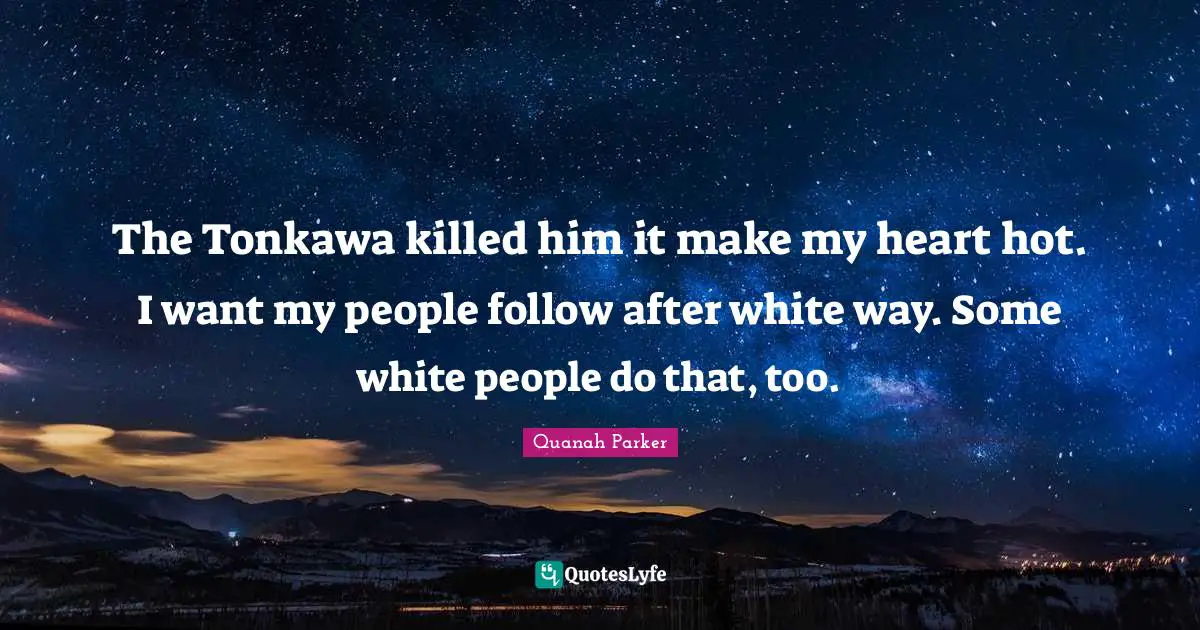 Native American Quotes: "The Tonkawa killed him it make my heart hot. I want my people follow after white way. Some white people do that, too."
