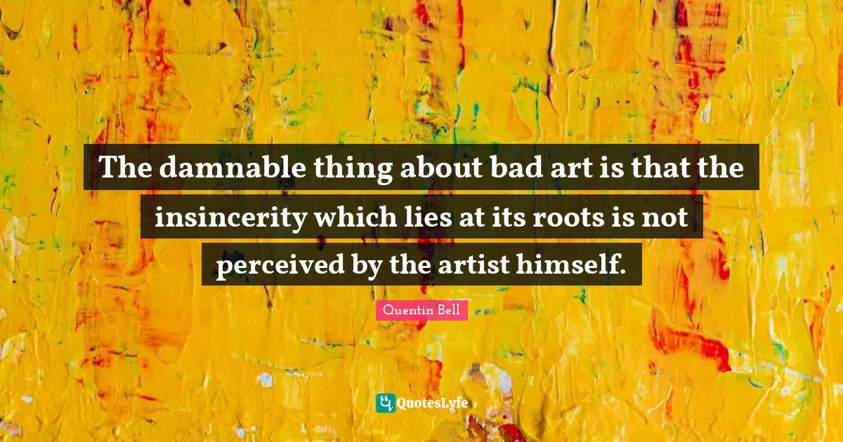 The damnable thing about bad art is that the insincerity which lies at its roots is not perceived by the artist himself.