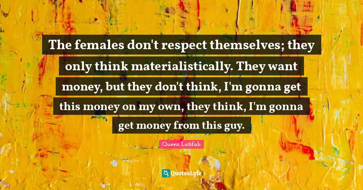 The females don't respect themselves; they only think materialistically. They want money, but they don't think, I'm gonna get this money on my own, they think, I'm gonna get money from this guy.