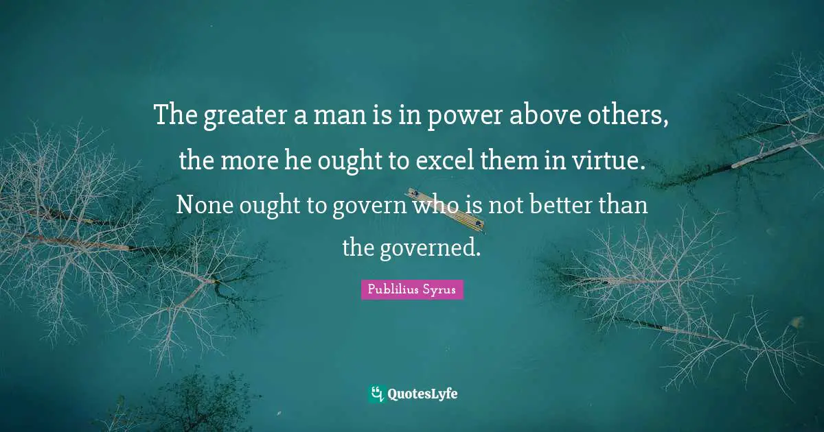 The greater a man is in power above others, the more he ought to excel them in virtue. None ought to govern who is not better than the governed.