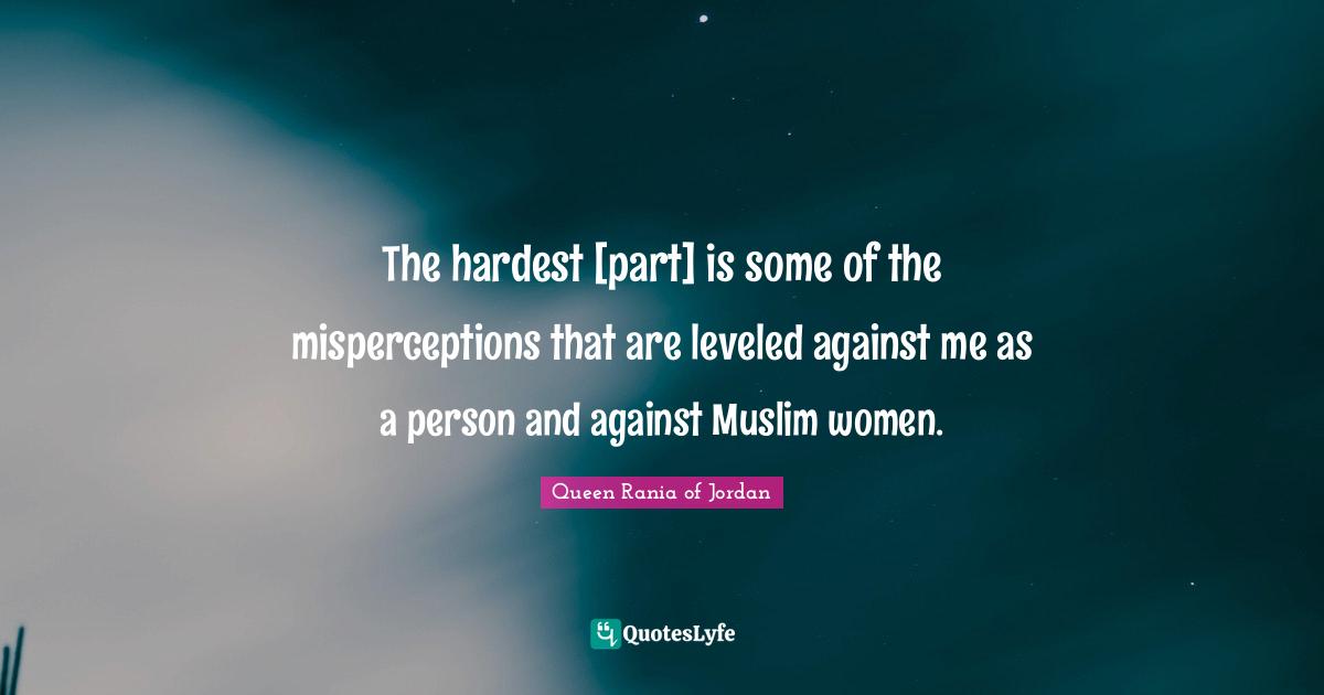 Queen Rania Of Jordan Quotes: "The hardest [part] is some of the misperceptions that are leveled against me as a person and against Muslim women."
