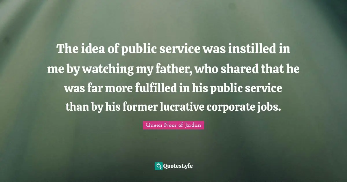 Queen Noor Of Jordan Quotes: "The idea of public service was instilled in me by watching my father, who shared that he was far more fulfilled in his public service than by his former lucrative corporate jobs."