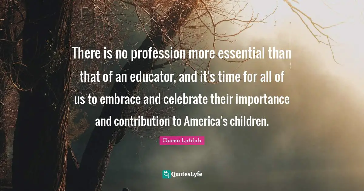 Queen Latifah Quotes: "There is no profession more essential than that of an educator, and it's time for all of us to embrace and celebrate their importance and contribution to America's children."