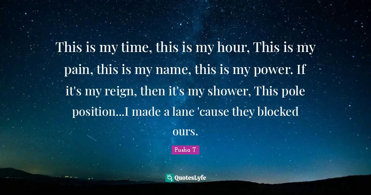 Reign Quotes: "This is my time, this is my hour, This is my pain, this is my name, this is my power. If it's my reign, then it's my shower, This pole position...I made a lane 'cause they blocked ours."