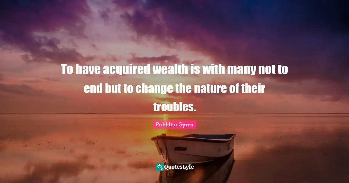 To have acquired wealth is with many not to end but to change the nature of their troubles.