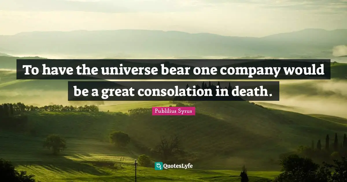 To have the universe bear one company would be a great consolation in death.