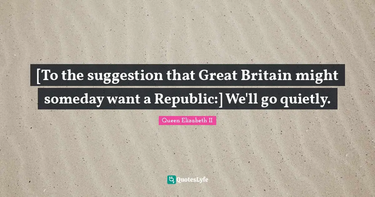 Suggestions Quotes: "[To the suggestion that Great Britain might someday want a Republic:] We'll go quietly."