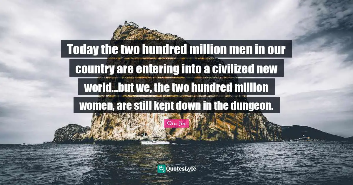 Today the two hundred million men in our country are entering into a civilized new world...but we, the two hundred million women, are still kept down in the dungeon.