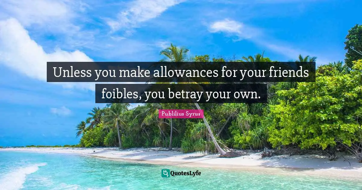 Unless you make allowances for your friends foibles, you betray your own.