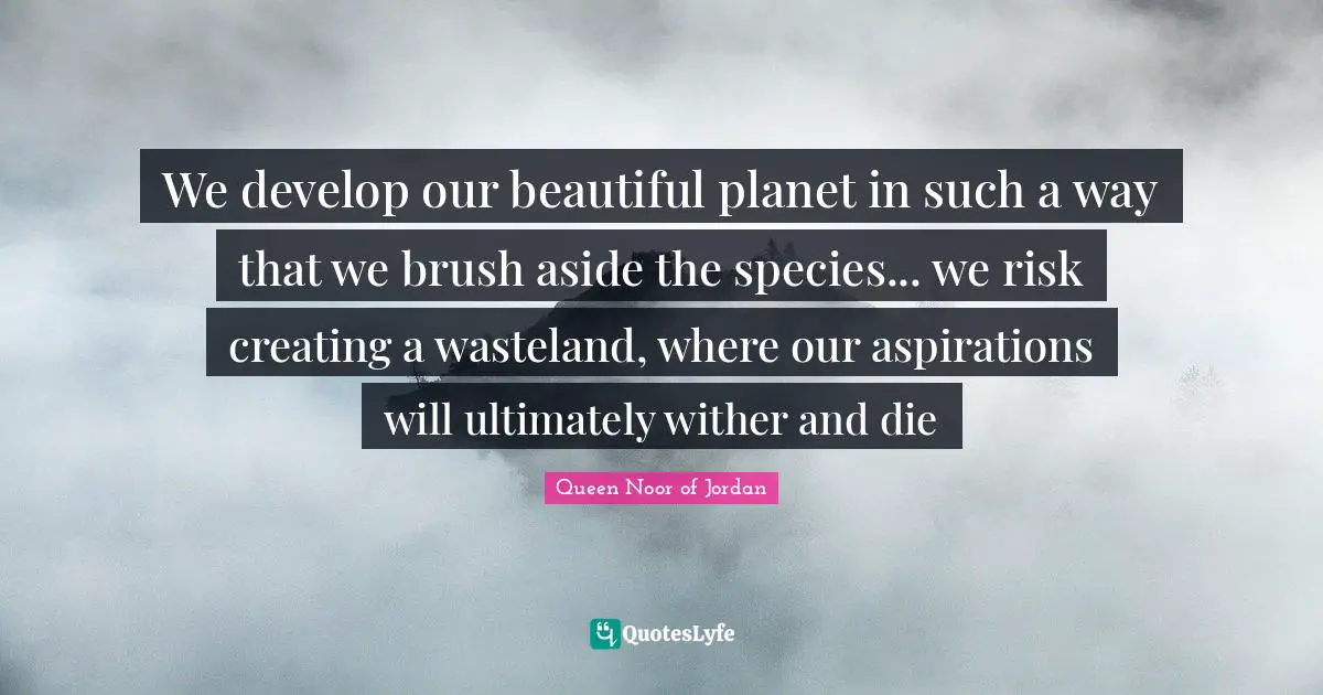 Queen Noor Of Jordan Quotes: "We develop our beautiful planet in such a way that we brush aside the species... we risk creating a wasteland, where our aspirations will ultimately wither and die"