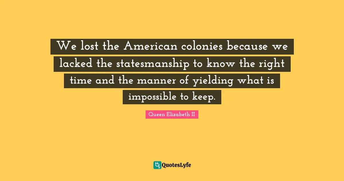 Queen Elizabeth II Quotes: "We lost the American colonies because we lacked the statesmanship to know the right time and the manner of yielding what is impossible to keep."