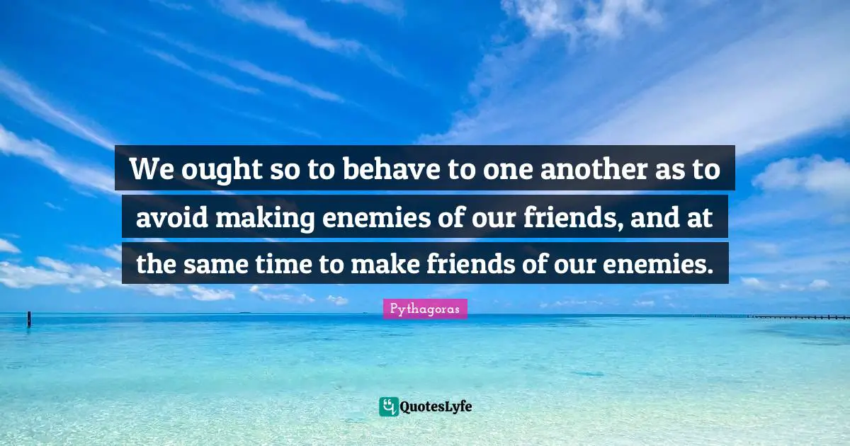 We ought so to behave to one another as to avoid making enemies of our friends, and at the same time to make friends of our enemies.