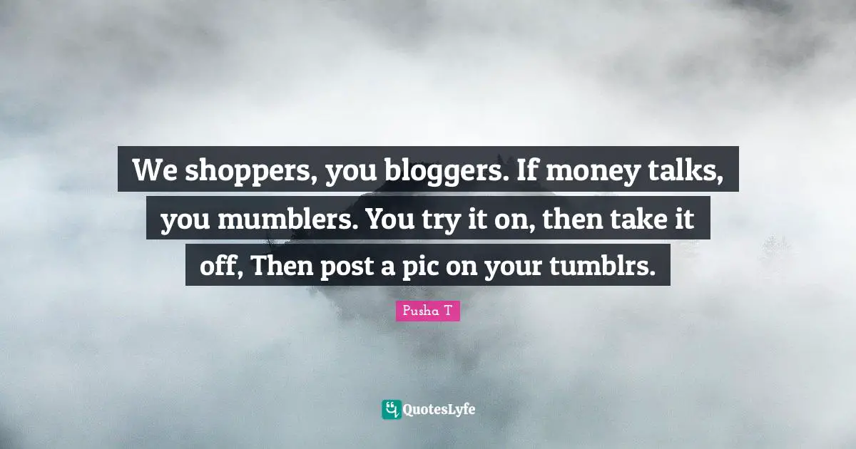 We shoppers, you bloggers. If money talks, you mumblers. You try it on, then take it off, Then post a pic on your tumblrs.
